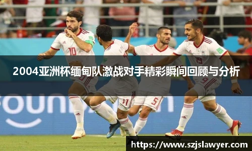 2004亚洲杯缅甸队激战对手精彩瞬间回顾与分析